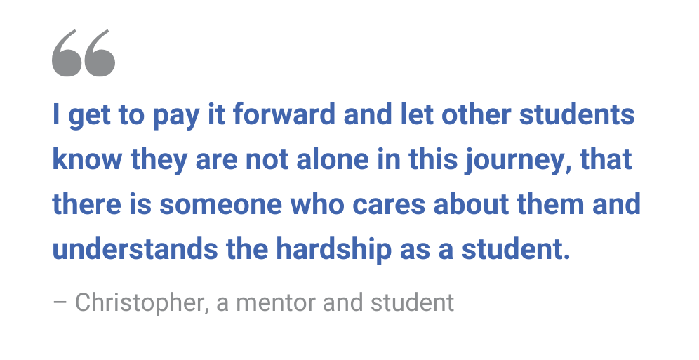I get to pay it forward and let other students know they are not alone in this journey, that there is someone who cares about them and understands the hardship as a student. – Christopher, a mentor and student